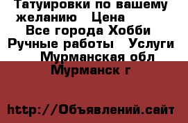 Татуировки,по вашему желанию › Цена ­ 500 - Все города Хобби. Ручные работы » Услуги   . Мурманская обл.,Мурманск г.